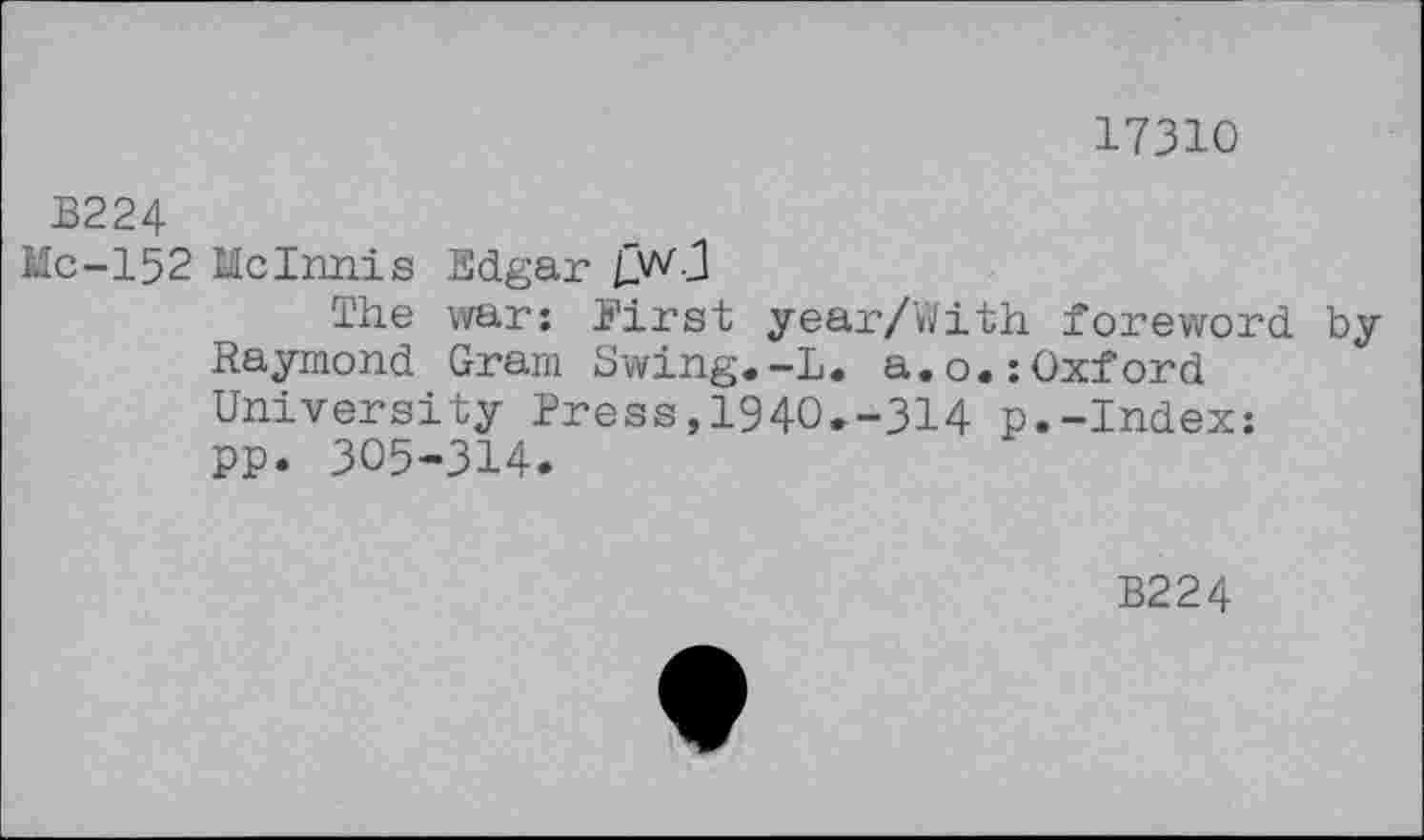 ﻿17310
B224
Me-152 McInnis Edgar
The war: First year/With foreword by Raymond Gram Swing.-L. a.o.:Oxford University Press,1940.-314 p.-Index: PP. 305-314.
B224